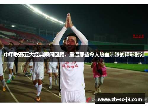 中甲联赛五大经典瞬间回顾，重温那些令人热血沸腾的精彩时刻