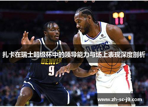 扎卡在瑞士超级杯中的领导能力与场上表现深度剖析