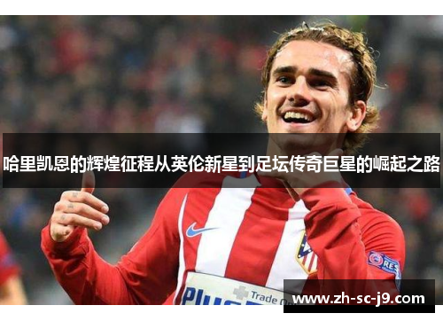 哈里凯恩的辉煌征程从英伦新星到足坛传奇巨星的崛起之路